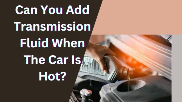 Can You Add Transmission Fluid When The Car Is Hot?